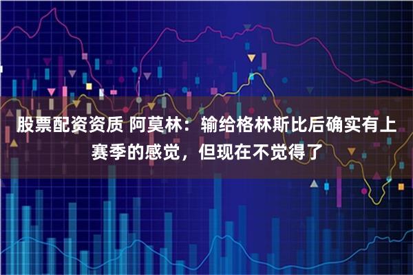 股票配资资质 阿莫林：输给格林斯比后确实有上赛季的感觉，但现在不觉得了