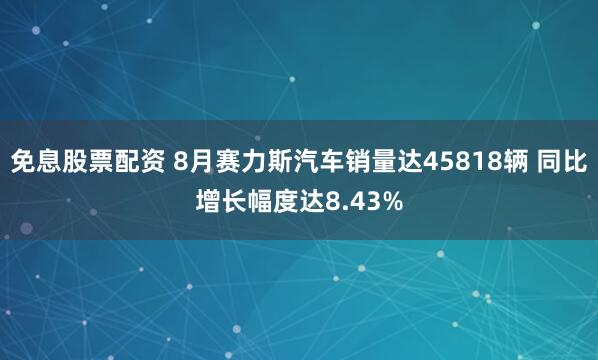 免息股票配资 8月赛力斯汽车销量达45818辆 同比增长幅度达8.43%