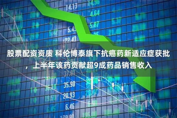 股票配资资质 科伦博泰旗下抗癌药新适应症获批，上半年该药贡献超9成药品销售收入