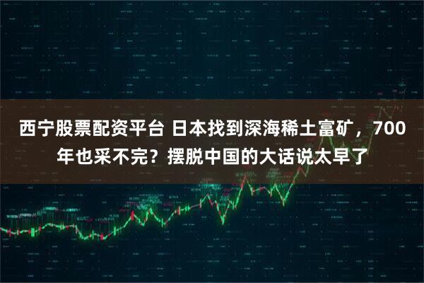 西宁股票配资平台 日本找到深海稀土富矿，700年也采不完？摆脱中国的大话说太早了