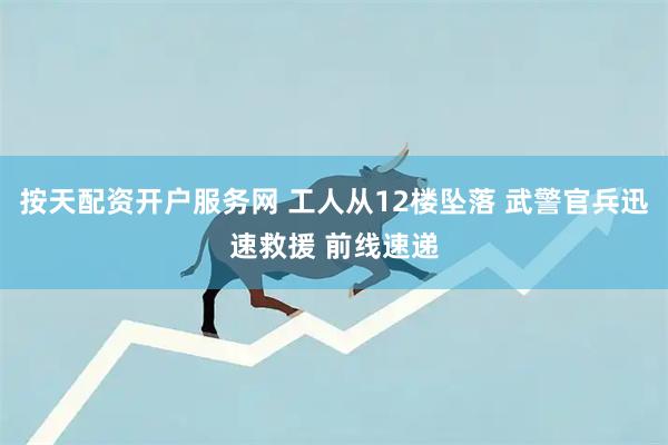 按天配资开户服务网 工人从12楼坠落 武警官兵迅速救援 前线速递