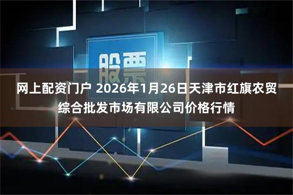 网上配资门户 2026年1月26日天津市红旗农贸综合批发市场有限公司价格行情