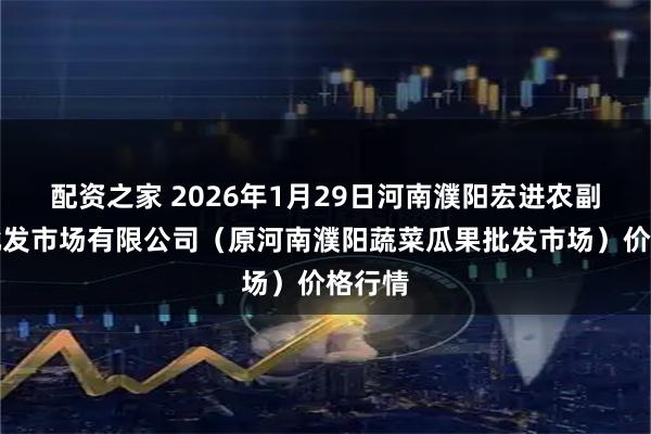 配资之家 2026年1月29日河南濮阳宏进农副产品批发市场有限公司（原河南濮阳蔬菜瓜果批发市场）价格行情
