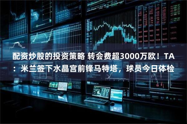 配资炒股的投资策略 转会费超3000万欧！TA：米兰签下水晶宫前锋马特塔，球员今日体检
