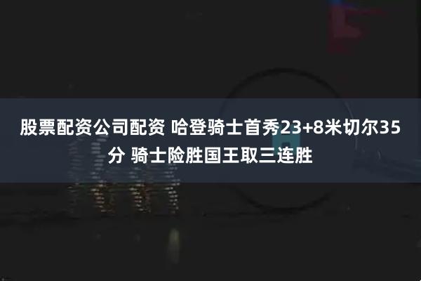 股票配资公司配资 哈登骑士首秀23+8米切尔35分 骑士险胜国王取三连胜