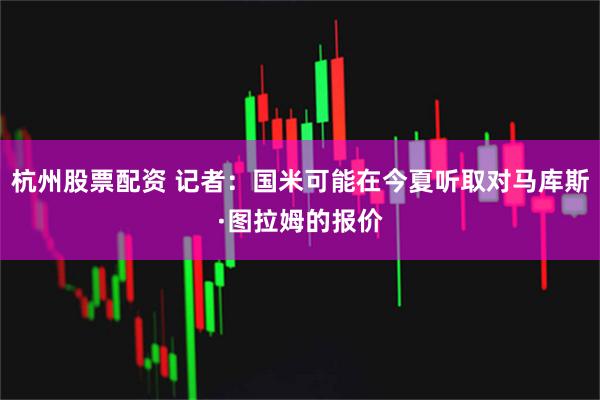 杭州股票配资 记者：国米可能在今夏听取对马库斯·图拉姆的报价