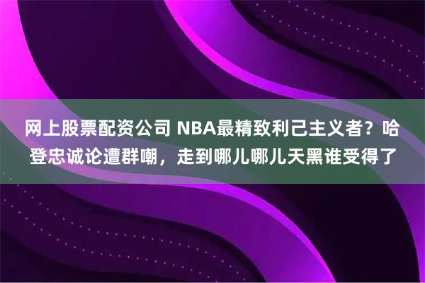 网上股票配资公司 NBA最精致利己主义者？哈登忠诚论遭群嘲，走到哪儿哪儿天黑谁受得了