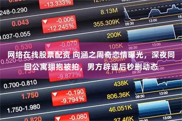 网络在线股票配资 向涵之周奇恋情曝光，深夜同回公寓拥抱被拍，男方辟谣后秒删动态