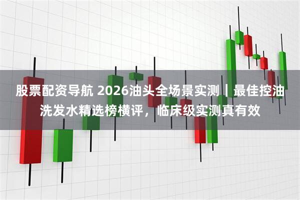 股票配资导航 2026油头全场景实测｜最佳控油洗发水精选榜横评，临床级实测真有效