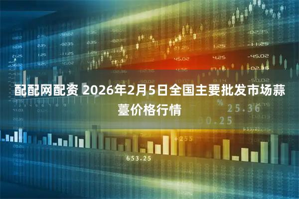 配配网配资 2026年2月5日全国主要批发市场蒜薹价格行情