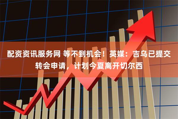 配资资讯服务网 等不到机会！英媒：吉乌已提交转会申请，计划今夏离开切尔西