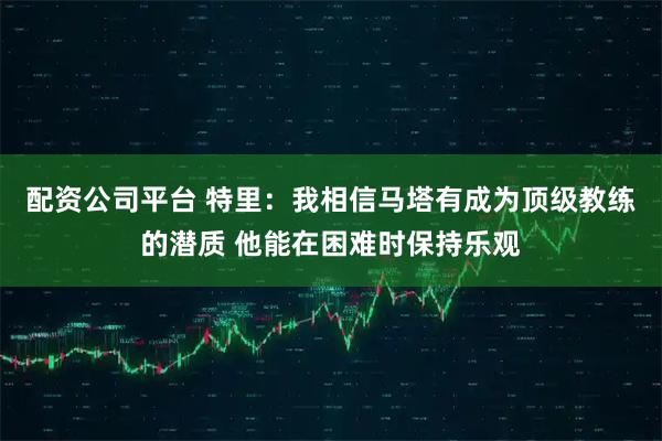 配资公司平台 特里：我相信马塔有成为顶级教练的潜质 他能在困难时保持乐观