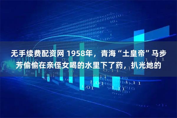 无手续费配资网 1958年，青海“土皇帝”马步芳偷偷在亲侄女喝的水里下了药，扒光她的