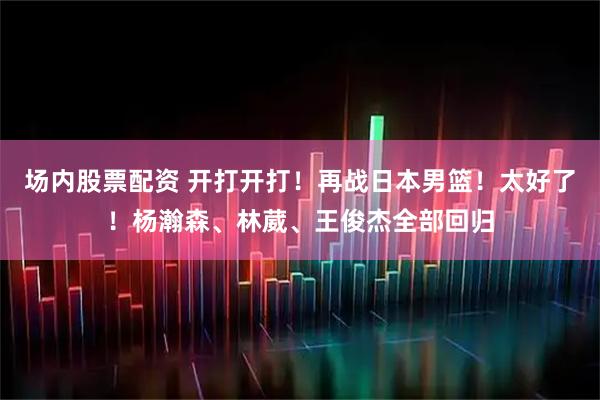 场内股票配资 开打开打！再战日本男篮！太好了！杨瀚森、林葳、王俊杰全部回归