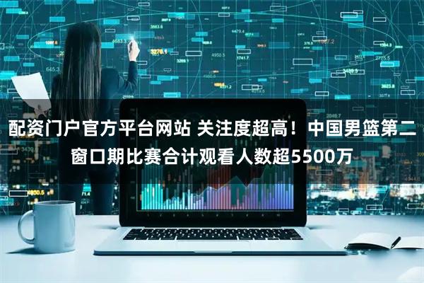 配资门户官方平台网站 关注度超高！中国男篮第二窗口期比赛合计观看人数超5500万