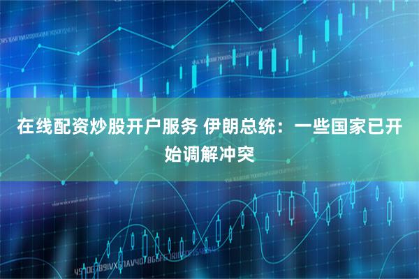 在线配资炒股开户服务 伊朗总统：一些国家已开始调解冲突