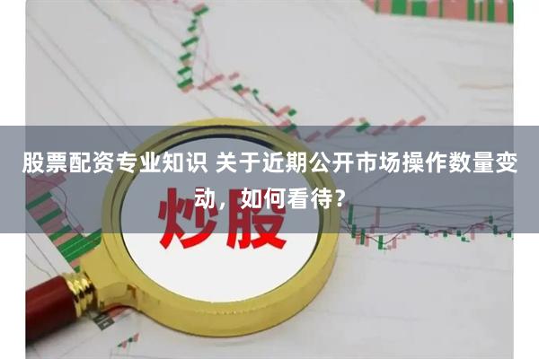 股票配资专业知识 关于近期公开市场操作数量变动，如何看待？