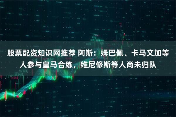 股票配资知识网推荐 阿斯：姆巴佩、卡马文加等人参与皇马合练，维尼修斯等人尚未归队