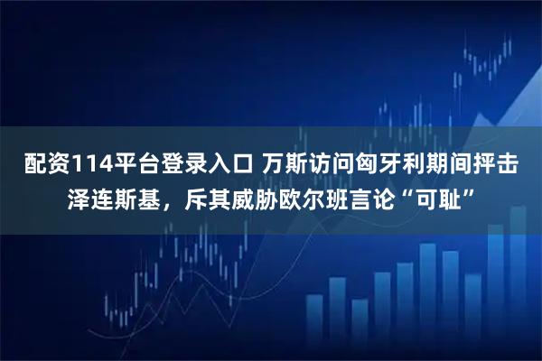 配资114平台登录入口 万斯访问匈牙利期间抨击泽连斯基，斥其威胁欧尔班言论“可耻”
