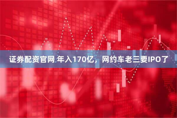 证券配资官网 年入170亿，网约车老三要IPO了