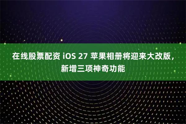 在线股票配资 iOS 27 苹果相册将迎来大改版，新增三项神奇功能