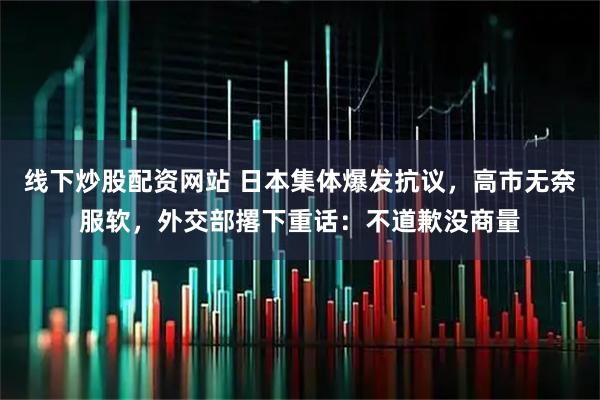 线下炒股配资网站 日本集体爆发抗议，高市无奈服软，外交部撂下重话：不道歉没商量