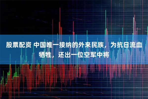 股票配资 中国唯一接纳的外来民族，为抗日流血牺牲，还出一位空军中将