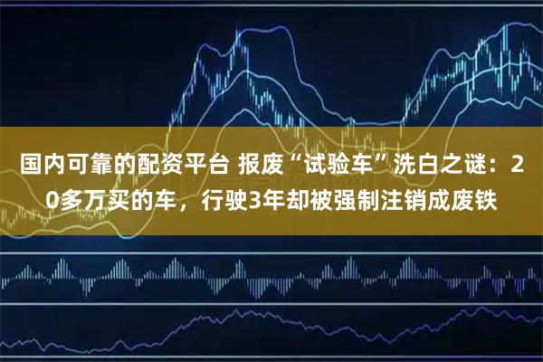 国内可靠的配资平台 报废“试验车”洗白之谜：20多万买的车，行驶3年却被强制注销成废铁