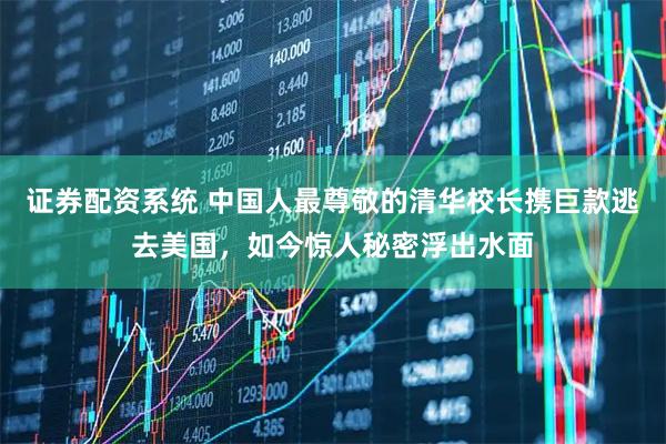 证券配资系统 中国人最尊敬的清华校长携巨款逃去美国,如今惊人秘密浮出水面
