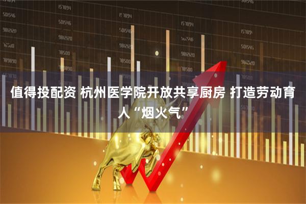 值得投配资 杭州医学院开放共享厨房 打造劳动育人“烟火气”