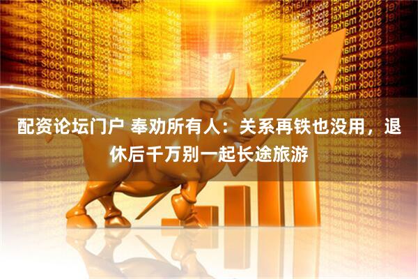 配资论坛门户 奉劝所有人：关系再铁也没用，退休后千万别一起长途旅游