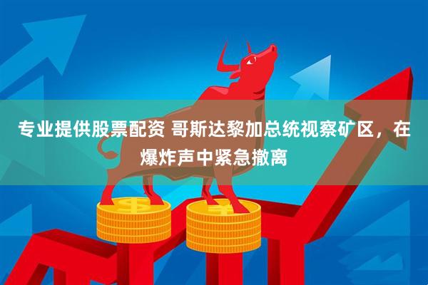 专业提供股票配资 哥斯达黎加总统视察矿区，在爆炸声中紧急撤离