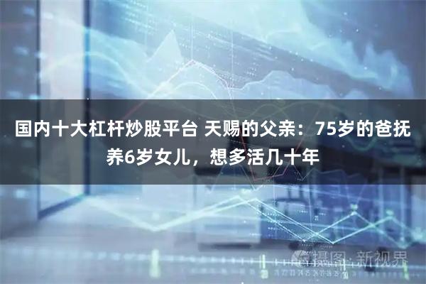 国内十大杠杆炒股平台 天赐的父亲：75岁的爸抚养6岁女儿，想多活几十年