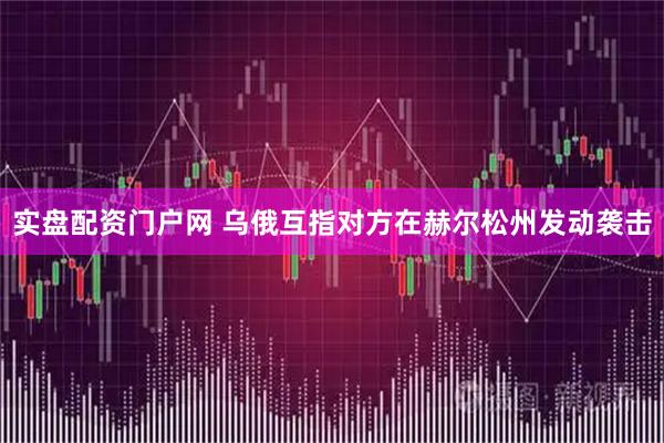 实盘配资门户网 乌俄互指对方在赫尔松州发动袭击