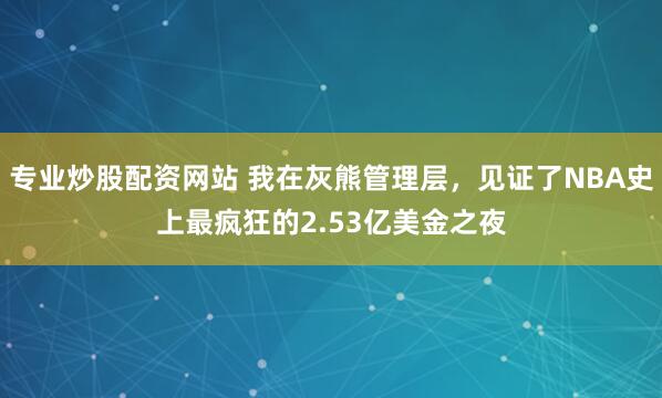 专业炒股配资网站 我在灰熊管理层，见证了NBA史上最疯狂的2.53亿美金之夜