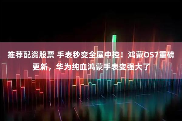 推荐配资股票 手表秒变全屋中控！鸿蒙OS7重磅更新，华为纯血鸿蒙手表变强大了