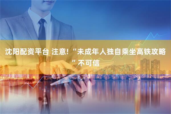 沈阳配资平台 注意! “未成年人独自乘坐高铁攻略”不可信