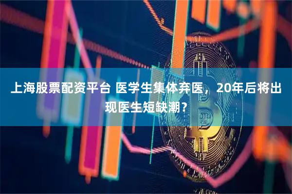 上海股票配资平台 医学生集体弃医,20年后将出现医生短缺潮?